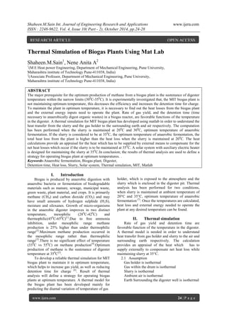 Shaheen.M.Sain Int. Journal of Engineering Research and Applications www.ijera.com
ISSN : 2248-9622, Vol. 4, Issue 10( Part - 2), October 2014, pp.24-28
www.ijera.com 24 | P a g e
Thermal Simulation of Biogas Plants Using Mat Lab
Shaheen.M.Sain1
, Nene Anita A2
1
(M E Heat power Engineering, Department of Mechanical Engineering, Pune University,
Maharashtra institute of Technology Pune-411038, India)
2
(Associate Professor, Department of Mechanical Engineering, Pune University,
Maharashtra institute of Technology Pune-411038, India)
ABSTRACT
The major prerequisite for the optimum production of methane from a biogas plant is the sustenance of digester
temperature within the narrow limits (300
C-350
C). It is experimentally investigated that, the MIT biogas plant is
not maintaining optimum temperature, this decreases the efficiency and increases the detention time for charge.
To maintain the plant in optimum temperature, it is necessary to find out the heat losses from the biogas plant
and the external energy inputs need to operate the plant. Rate of gas yield, and the detention time (time
necessary to anaerobically digest organic wastes) in a biogas reactor, are favorable functions of the temperature
in the digester. A thermal simulation for MIT biogas plant has developed using matlab in order to understand the
heat transfer from the slurry and the gas holder to the surrounding earth and air respectively. The computation
has been performed when the slurry is maintained at 200
C and 300
C, optimum temperature of anaerobic
fermentation. If the slurry is considered to be at 350
C, the optimum temperature of anaerobic fermentation, the
total heat loss from the plant is higher than the heat loss when the slurry is maintained at 200
C. The heat
calculations provide an appraisal for the heat which has to be supplied by external means to compensate for the
net heat losses which occur if the slurry is to be maintained at 350
C. A solar system with auxiliary electric heater
is designed for maintaining the slurry at 350
C.In conclusion; the results of thermal analysis are used to define a
strategy for operating biogas plant at optimum temperatures. .
Keywords-Anaerobic fermentation, Biogas plant, Digester,
Detention time, Heat loss, Slurry, Solar system, Thermal simulation, MIT, Matlab
I. Introduction
Biogas is produced by anaerobic digestion with
anaerobic bacteria or fermentation of biodegradable
materials such as manure, sewage, municipal waste,
green waste, plant material, and crops. It is primarily
methane (CH4) and carbon dioxide (CO2) and may
have small amounts of hydrogen sulphide (H2S),
moisture and siloxanes. Growth of micro-organisms
in the anaerobic digester improves in two distinct
temperature, mesophilic (280
C-420
C) and
thermophilic(450
C-650
C)[1]
.Due to free ammonia
inhibition, under mesophilic range methane
production is 25% higher than under thermophilic
range[2]
.Maximum methane production occurred in
the mesophilic range rather than thermophilic
range[3]
.There is no significant effect of temperature
(330
C vs 550
C) on methane production[4]
.Optimum
production of methane is the sustenance of digester
temperature at 350
C[5]
.
To develop a reliable thermal simulation for MIT
biogas plant to maintain it in optimum temperature,
which helps to increase gas yield, as well as reducing
detention time for charge [6]
. Result of thermal
analysis will define a strategy for operating biogas
plants at optimum temperature. A thermal model for
the biogas plant has been developed mainly for
predicting the diurnal variation of temperature of gas
holder, which is exposed to the atmosphere and the
slurry which is enclosed in the digester pit. Thermal
analysis has been performed for two conditions,
when slurry is maintained at ambient temperature of
20°C and 35°C, optimum temperature of anaerobic
fermentation [7]
. Once the temperatures are calculated,
heat loss and external energy needed to operate the
plant at any desired temperature can be found.
II. Thermal simulation
Rate of gas yield and detention time are
favorable function of the temperature in the digester.
A thermal model is needed in order to understand
heat transfer from gas holder and slurry to the air and
surrounding earth respectively. The calculation
provides an appraisal of the heat which has to
supply externally to compensate net heat loss while
maintaining slurry at 35°C.
2.1 Assumption
Gas holder is isothermal
Gas within the drum is isothermal
Slurry is isothermal
Ambient air is isothermal
Earth Surrounding the digester well is isothermal
RESEARCH ARTICLE OPEN ACCESS
 