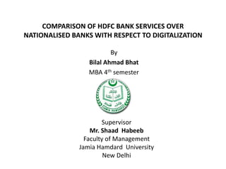 COMPARISON OF HDFC BANK SERVICES OVER
NATIONALISED BANKS WITH RESPECT TO DIGITALIZATION
By
Bilal Ahmad Bhat
MBA 4th semester
Supervisor
Mr. Shaad Habeeb
Faculty of Management
Jamia Hamdard University
New Delhi
 