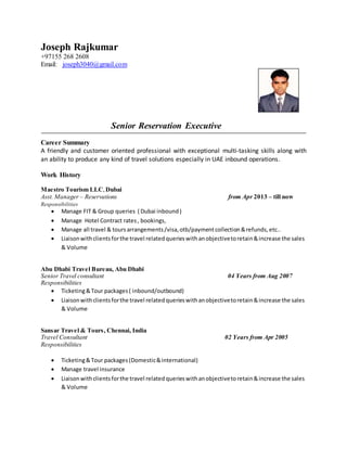Joseph Rajkumar
+97155 268 2608
Email: joseph3040@gmail.com
Senior Reservation Executive
Career Summary
A friendly and customer oriented professional with exceptional multi-tasking skills along with
an ability to produce any kind of travel solutions especially in UAE inbound operations.
Work History
Maestro Tourism LLC,Dubai
Asst. Manager – Reservations from Apr 2013 – till now
Responsibilities
 Manage FIT & Group queries ( Dubai inbound)
 Manage Hotel Contract rates, bookings,
 Manage all travel & toursarrangements/visa,otb/paymentcollection &refunds, etc..
 Liaisonwithclientsforthe travel relatedquerieswithanobjectivetoretain&increase the sales
& Volume
Abu Dhabi Travel Bureau, Abu Dhabi
Senior Travel consultant 04 Years from Aug 2007
Responsibilities
 Ticketing&Tour packages( inbound/outbound)
 Liaisonwithclientsforthe travel relatedquerieswithanobjectivetoretain&increase the sales
& Volume
Sansar Travel & Tours, Chennai, India
Travel Consultant 02 Years from Apr 2005
Responsibilities
 Ticketing&Tour packages(Domestic&international)
 Manage travel insurance
 Liaisonwithclientsforthe travel relatedquerieswithanobjectivetoretain&increase the sales
& Volume
 