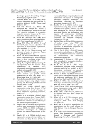Khushboo Mantri Int. Journal of Engineering Research and Applications www.ijera.com 
ISSN : 2248-9622, Vol. 4, Issue 11( Version 1), November 2014, pp.27-36 
www.ijera.com 36 | P a g e 
knowledge guided thresholding. Comput Med Imaging Graph 15(4):233 
[17] Lions PL, Morel JM, Coll T (1992) Image selective smoothing and edge detection by nonlinear diffusion. SIAM J Numer Anal 29(1):182–193 
[18] Hall LO, Bensaid AM, Clarke LP, Velthuizen RP, Silbiger MS, Bezdek J (1992) A comparison of neural network and fuzzy clustering techniques in segmenting magnetic resonance images of the brain. IEEE Trans Neural Netw 3:672–682 
[19] Acton ST, Mukherjee DP (2000) Scale space classification using area morphology. IEEE Trans Image Process 9(4):623–635 
[20] Zhang DQ, Chen SC (2004) A novel kernelized fuzzy c-means algorithm with application in medical image segmentation. Artif Intell Med 32(1):37–50 
[21] Dave RN (1991) Characterization and detection of noise in clustering. Pattern Recogn Lett 12(11):657–664 
[22] Tolias YA, Panas SM (1998) On applying spatial constraints in fuzzy image clustering using a fuzzy rule-based system. IEEE Signal Process Lett 5(10):245–247 
[23] Chang PL, Teng WG (2007) Exploiting the self-organizing map for medical image segmentation. In: Twentieth IEEE international symposium on computer-based medical systems, pp 281–288 
[24] Song T et al (2007) A modified probabilistic neural network for partial volume segmentation in brain MR image. IEEE Trans Neural Netw 18(5):1424–1432 
[25] Pohle R, Toennies KD (2001) Segmentation of medical images using adaptive region growing. In: Proceedings of SPIE medical imaging, pp 1337–1346 
[26] Balafar MA (2008) Medical image segmentation using fuzzy C-mean (FCM) and dominant grey levels of image. In: Visual information engineering conference, pp 314–317 
[27] Balafar M et al (2008a) Medical image segmentation using fuzzy C-mean (FCM), Bayesian method and user interaction. In: International conference on wavelet analysis and pattern recognition, pp 68–73 
[28] Balafar MA et al (2008b) new multi-scale medical image segmentation based on fuzzy c-mean (FCM). In: IEEE conference on innovative technologies in intelligent systems and industrial applications, pp 66– 70 
[29] Balafar MA et al (2008c) Medical image segmentation using anisotropic filter, user interaction and fuzzy C-mean (FCM). In: 
Advanced intelligent computing theories and applications with aspects of contemporary intelligent computing techniques: 4th international conference on intelligent computing, Springer, pp 169–176 
[30] Balafar MA et al (2008d) Medical image segmentation using fuzzy C-mean (FCM), learning vector quanti- zation (LVQ) and user interaction. In: Advanced intelligent computing theories and applications with aspects of contemporary intelligent computing techniques: 4th international conference on intelligent computing, Springer, pp 177–184 
[31] Balafar MA et al (2008e) MRI segmentation of medical images using FCM with initialized class centers via genetic algorithm. In: International symposium on information technology, pp 1–4 
[32] Tian D, Fan L (2007) a brain MR images segmentation method based on SOM neural network. In: The 1st international conference on bioinformatics and biomedical engineering, pp 686–689. 
[33] Adalsteinsson D, Sethian JA (1995) a fast level set method for propagating interfaces. J Comput Phys 118:269–277. 
[34] Li N, Liu M, Li Y (2007) Image segmentation algorithm using watershed transform and level set method. In: IEEE international conference on acoustics, speech and signal processing, pp 613–616 
[35] Vincent L, Soille P (1991) Watersheds in digital spaces: an efficient algorithm based on immersion simulations. IEEE Trans Pattern Anal Mach Intell 13(6):583–598 
[36] Sethian JA (1996) a fast marching level set method for monotonically advancing fronts. Proc Natl Acad Sci 93(4):1591–1595. 
[37] Yoon SW et al (2004) Medical endoscopic image segmentation using snakes. IEICE Trans Inf Syst 87(3): 785–789 
[38] Li SZ (1994) Markov random field models in computer vision. Lect Notes Comput Sci 801:361–370. 
[39] Clark MC et al (1998) Automatic tumor segmentation using knowledge-based techniques. IEEE Trans Med Imaging 17(2):187–201 
[40] Kaus MR et al (1999) Segmentation of meningiomas and low grade gliomas in MRI. Lecture Notes in Computer Science, pp 1–10. 
[41] N. S. Zulpe, ―Level set and Thresholding for Brain Tumor Segmentation‖, International Journal of Computer and Electrical Engineering, Vol.4, No.1, February 2012 