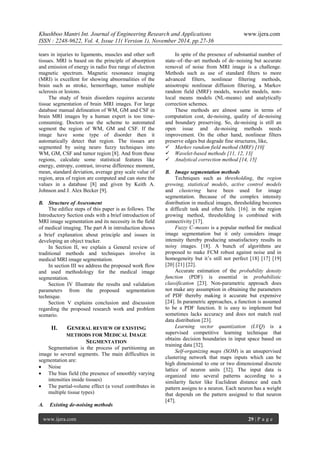 Khushboo Mantri Int. Journal of Engineering Research and Applications www.ijera.com 
ISSN : 2248-9622, Vol. 4, Issue 11( Version 1), November 2014, pp.27-36 
www.ijera.com 29 | P a g e 
tears in injuries to ligaments, muscles and other soft tissues. MRI is based on the principle of absorption and emission of energy in radio free range of electron magnetic spectrum. Magnetic resonance imaging (MRI) is excellent for showing abnormalities of the brain such as stroke, hemorrhage, tumor multiple sclerosis or lesions. The study of brain disorders requires accurate tissue segmentation of brain MRI images. For large database manual delineation of WM, GM and CSF in brain MRI images by a human expert is too time- consuming. Doctors use the scheme to automated segment the region of WM, GM and CSF. If the image have some type of disorder then it automatically detect that region. The tissues are segmented by using neuro fuzzy techniques into WM, GM, CSF and tumor region [8]. And from these regions, calculate some statistical features like energy, entropy, contrast, inverse difference moment, mean, standard deviation, average gray scale value of region, area of region are computed and can store the values in a database [8] and given by Keith A. Johnson and J. Alex Becker [9]. 
B. Structure of Assessment 
The edifice steps of this paper is as follows. The Introductory Section ends with a brief introduction of MRI image segmentation and its necessity in the field of medical imaging. The part in introduction shows a brief explanation about principle and issues in developing an object tracker. In Section II, we explain a General review of traditional methods and techniques involve in medical MRI image segmentation. In section III we address the proposed work flow and used methodology for the medical image segmentation. Section IV Illustrate the results and validation parameters from the proposed segmentation technique. Section V explains conclusion and discussion regarding the proposed research work and problem scenario. 
II. GENERAL REVIEW OF EXISTING METHODS FOR MEDICAL IMAGE SEGMENTATION 
Segmentation is the process of partitioning an image to several segments. The main difficulties in segmentation are: 
 Noise 
 The bias field (the presence of smoothly varying intensities inside tissues) 
 The partial-volume effect (a voxel contributes in multiple tissue types) 
A. Existing de-noising methods 
In spite of the presence of substantial number of state–of–the–art methods of de–noising but accurate removal of noise from MRI image is a challenge. Methods such as use of standard filters to more advanced filters, nonlinear filtering methods, anisotropic nonlinear diffusion filtering, a Markov random field (MRF) models, wavelet models, non- local means models (NL-means) and analytically correction schemes. These methods are almost same in terms of computation cost, de-noising, quality of de-noising and boundary preserving. So, de-noising is still an open issue and de-noising methods needs improvement. On the other hand, nonlinear filters preserve edges but degrade fine structures, like, 
 Markov random field method (MRF) [10] 
 Wavelet-based methods [11, 12, 13] 
 Analytical correction method [14, 15] 
B. Image segmentation methods 
Techniques such as thresholding, the region growing, statistical models, active control models and clustering have been used for image segmentation. Because of the complex intensity distribution in medical images, thresholding becomes a difficult task and often fails. [16]. in the region growing method, thresholding is combined with connectivity [17]. Fuzzy C–means is a popular method for medical image segmentation but it only considers image intensity thereby producing unsatisfactory results in noisy images. [18]. A bunch of algorithms are proposed to make FCM robust against noise and in homogeneity but it’s still not perfect [18] [17] [19] [20] [21] [22]. Accurate estimation of the probability density function (PDF) is essential in probabilistic classification [23]. Non-parametric approach does not make any assumption in obtaining the parameters of PDF thereby making it accurate but expensive [24]. In parametric approaches, a function is assumed to be a PDF function. It is easy to implement but sometimes lacks accuracy and does not match real data distribution [23]. Learning vector quantization (LVQ) is a supervised competitive learning technique that obtains decision boundaries in input space based on training data [32]. Self-organizing maps (SOM) is an unsupervised clustering network that maps inputs which can be high dimensional to one or two dimensional discrete lattice of neuron units [32]. The input data is organized into several patterns according to a similarity factor like Euclidean distance and each pattern assigns to a neuron. Each neuron has a weight that depends on the pattern assigned to that neuron [47].  