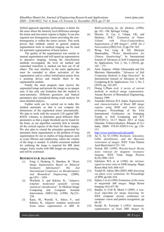 Khushboo Mantri Int. Journal of Engineering Research and Applications www.ijera.com 
ISSN : 2248-9622, Vol. 4, Issue 11( Version 1), November 2014, pp.27-36 
www.ijera.com 35 | P a g e 
Hybrid approach algorithm performance is better for the cases where the intensity level difference amongst the tumor and non-tumor regions is higher. It can also segment non homogenous tumors providing the non- homogeneity is within the tumor section. This work proves that methods aimed at general purpose segmentation tools in medical imaging can be used for automatic segmentation of brain tumors. The quality of the segmentation was similar to manual segmentation and will speed up segmentation in operative imaging. Among the classification methods investigated, the level set method and watershed transform is marked out best out of all others. The user interface in the main application must be extended to allow activation of the segmentation and to collect initialization points from a pointing device and transfer them to the segmentation module. Finally the main program must receive the segmented image and present the image as an opaque area. It has only one limitation that the method is semi-automatic. Different geometric and Statical parameters also considered during result analysis for more detailed analysis. Further work can be carried out to make this method automatic so that it can compute the dimensions of the segmented tumor automatically. We plan to work with the research 3-D sagittal MP- RAGE volumes, to determine good diffusion filter parameters so that a single threshold can be found for the brain, as our algorithm currently fails to include all the cortical regions of the brain for these images. We also plan to extend the principles generated for automatic brain segmentation to the problem of lung segmentation for use in studies of lung diseases such as cystic fibrosis and emphysema, where the volume of the lungs is needed. A reliable consistent method for outlining the lungs is required for MR chest images. Early results with MR images are promising, and will be continued. 
REFERENCES & ALLUSIONS 
[1] Feng, J; Desheng, F; Shuoben, B; ―Brain Image Segmentation Based on Bilateral Symmetry Information‖. The 2nd International Conference on Bioinformatics and Biomedical Engineering, (2008), pp.1951 – 1954 
[2] Warfield, S. and Kikinis, R., ―Adaptive template moderated spatially varying statistical classification‖. In Medical Image Computing and Computer Assisted Intervention (MICCAI), (1998). Pp.231- 238. 
[3] Kaus, M., Wareld, S., Jolesz, F., and Kikinis, R., Adaptive template moderated brain tumor segmentation in MRI. In 
Bildverarbeitung fur die Medizin, (1998), pp. 102 - 106. Springer Verlag. 
[4] Moonis, G, Liu, J; Udupa, J.K; and Hackney, D.B,‖ Estimation of Tumor Volume with Fuzzy-Connectedness Segmentation of MR Images‖, AJNR Am J Neuroradiol,(2002),Vol. 23,pp.356–363. 
[5] Wong Yee Leng & Siti Mariyam Shamsuddin, "Writer Identification for Chinese Handwriting". In International Journal of Advances in Soft Computing and Its Applications, Vol. 2, No. 2 (2010), pp. 143 – 173 
[6] Amir Atapour, Afshin Ghanizadeh and Siti Mariyam Shamsuddin, "Advances of Soft Computing Methods in Edge Detection". In International Journal of Advances in Soft Computing & Its Applications, Vol. 1, No. 2 (2010), pg. 162-203. 
[7] Dzung L.Pham et.al. A survey of current methods in medical image segmentation. Annual Review of Biomedical Engineering, January 1998. 
[8] Anamika Ahirwar, R.S. Jadon. Segmentation and characterization of Brain MR image regions using SOM and neuro fuzzy techniques. Proceedings of the First International Conference on Emerging Trends in Soft Computing and ICT (SCIT2011), 16-17 March 2011 at Guru Ghasidas Vishwavidyalaya, Bilaspur (C.G.) India, ISBN: 978-81-920913-3-4, pp 128- 131. 
[9] http://www.med.harvard.edu/aanlib 
[10] An S, An D (1984) Stochastic relaxation, Gibbs distributions, and the Bayesian restoration of images. IEEE Trans Pattern Anal Mach Intel 6:721–741 
[11] Nowak RD (1999) Wavelet-based Rician noise removal for magnetic resonance imaging. IEEE Trans Image Process 8(10):1408–1419 
[12] Edelstein WA et al (1986) the intrinsic signal-to-noise ratio in NMR imaging. Magn Reson Med 3(4): 604–618 
[13] Tisdall D, Atkins MS (2005) MRI denoising via phase error estimation. In: Proceedings of SPIE pp 646–654 
[14] Sijbers J et al (1998) Estimation of the noise in magnitude MR images. Magn Reson Imaging 16(1):87–90 
[15] Buades A, Coll B, Morel J (2005) A non- local algorithm for image denoising. In: IEEE computer society conference on computer vision and pattern recognition, pp 60–65 
[16] Suzuki H, Toriwaki J (1991) Automatic segmentation of head MRI images by  