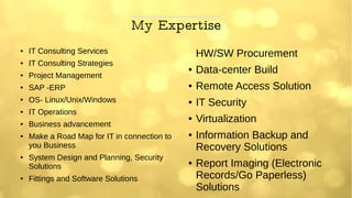 My Expertise
● IT Consulting Services
● IT Consulting Strategies
● Project Management
● SAP -ERP
● OS- Linux/Unix/Windows
● IT Operations
● Business advancement
● Make a Road Map for IT in connection to
you Business
● System Design and Planning, Security
Solutions
● Fittings and Software Solutions
HW/SW Procurement
● Data-center Build
● Remote Access Solution
● IT Security
● Virtualization
● Information Backup and
Recovery Solutions
● Report Imaging (Electronic
Records/Go Paperless)
Solutions
 