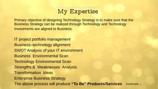 My Expertise
Primary objective of designing Technology Strategy is to make sure that the
Business Strategy can be realized through Technology and Technology
Investments are aligned to Business.
IT project portfolio management
Business–technology alignment
SWOT Analysis of your IT environment
Business Environmental Scan
Technology Environmental Scan
Strengths & Weaknesses Analysis
Transformation Ideas
Enterprise Business Strategy
The above process will produce “To Be” Products/Services Continued ---
 
