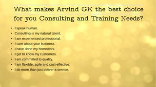 What makes Arvind GK the best choice
for you Consulting and Training Needs?
● I speak human.
●
Consulting is my natural talent.
● I am experienced professional.
●
I care about your business.
● I have done my homework.
●
I get to know my customers.
●
I am committed to quality.
●
I am flexible, agile and cost-effective.
● I do more than just deliver a service.
 