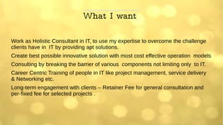 What I want
Work as Holistic Consultant in IT, to use my expertise to overcome the challenge
clients have in IT by providing apt solutions.
Create best possible innovative solution with most cost effective operation models
Consulting by breaking the barrier of various components not limiting only to IT.
Career Centric Training of people in IT like project management, service delivery
& Networking etc.
Long-term engagement with clients – Retainer Fee for general consultation and
per-fixed fee for selected projects .
 