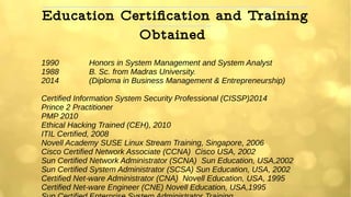 Education Certification and Training
Obtained
1990 Honors in System Management and System Analyst
1988 B. Sc. from Madras University.
2014 (Diploma in Business Management & Entrepreneurship)
Certified Information System Security Professional (CISSP)2014
Prince 2 Practitioner
PMP 2010
Ethical Hacking Trained (CEH), 2010
ITIL Certified, 2008
Novell Academy SUSE Linux Stream Training, Singapore, 2006
Cisco Certified Network Associate (CCNA) Cisco USA, 2002
Sun Certified Network Administrator (SCNA) Sun Education, USA,2002
Sun Certified System Administrator (SCSA) Sun Education, USA, 2002
Certified Net-ware Administrator (CNA) Novell Education, USA, 1995
Certified Net-ware Engineer (CNE) Novell Education, USA,1995
 