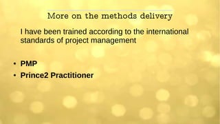 More on the methods delivery
I have been trained according to the international
standards of project management
● PMP
● Prince2 Practitioner
 