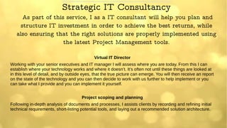 Strategic IT Consultancy
As part of this service, I as a IT consultant will help you plan and
structure IT investment in order to achieve the best returns, while
also ensuring that the right solutions are properly implemented using
the latest Project Management tools.
Virtual IT Director
Working with your senior executives and IT manager I will assess where you are today. From this I can
establish where your technology works and where it doesn’t. It’s often not until these things are looked at
in this level of detail, and by outside eyes, that the true picture can emerge. You will then receive an report
on the state of the technology and you can then decide to work with us further to help implement or you
can take what I provide and you can implement it yourself.
Project scoping and planning
Following in-depth analysis of documents and processes, I assists clients by recording and refining initial
technical requirements, short-listing potential tools, and laying out a recommended solution architecture.
 