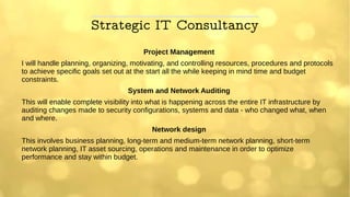 Strategic IT Consultancy
Project Management
I will handle planning, organizing, motivating, and controlling resources, procedures and protocols
to achieve specific goals set out at the start all the while keeping in mind time and budget
constraints.
System and Network Auditing
This will enable complete visibility into what is happening across the entire IT infrastructure by
auditing changes made to security configurations, systems and data - who changed what, when
and where.
Network design
This involves business planning, long-term and medium-term network planning, short-term
network planning, IT asset sourcing, operations and maintenance in order to optimize
performance and stay within budget.
 
