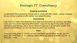 Strategic IT Consultancy
Ongoing assistance
I understand that businesses change and so along with that, needs. I will be available
for you contact anytime to offer advice and adapt the plans.
Outsourcing
I can help you make your business more agile and innovative by reducing operating
costs and risks whilst improving efficiencies. I assume the day-to-day tasks of your
operations and delivery, with a strong focus on rigorous IT governance, quality and
operational excellence, so you can focus on your core business.
Fees
There are many ways to use my services and these can be either ad hoc, as and
when you need them, or on a retainer basis where you pay for a certain number of
hours per month.
 