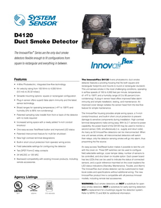 D4120
Duct Smoke Detector
The InnovairFlex™ Series are the only duct smoke
detectors flexible enough to fit configurations from
square to rectangular and everything in between.




Features                                                                 The InnovairFlex D4120 4-wire photoelectric duct smoke
                                                                         detector features a pivoting housing that fits both square and
•	 4-Wire Photoelectric, integrated low-flow technology
                                                                         rectangular footprints and mounts to round or rectangular ductwork.
•	  ir velocity rating from 100 ft/min to 4,000 ft/min
   A                                                                     This unit senses smoke in the most challenging conditions, operating
   (0.5 m/s to 20.32 m/sec)                                              in airflow speeds of 100 to 4,000 feet per minute, temperatures
•	 Versatile mounting options: square or rectangular configuration       of –4°F to 158°F, and a humidity range of 0 to 95 percent (non-
                                                                         condensing). A plug-in sensor head offers improved false alarm
•	  lug-in sensor offers superb false alarm immunity and the latest
   P
                                                                         immunity and simple installation, testing, and maintenance. An
   sensor technology
                                                                         improved cover design isolates the sensor head from the low-flow
•	  road ranges for operating temperature (–4°F to 158°F) and
   B                                                                     feature for simple maintenance.
   humidity (0% to 95% non-condensing)
                                                                         The InnovairFlex housing provides ample wiring space, a ¾-inch
•	  atented sampling tube installs from front or back of the detector
   P
                                                                         conduit knockout, and built-in short circuit protection to prevent
   with no tools required
                                                                         damage to sensitive components during installation. High contrast
•	 ncreased wiring space with a newly added ¾-inch conduit
   I                                                                     terminal designations make wiring easy. With its 2:1 sensor-to-power
   knockout                                                              capability, the power board of the D4120 may be used to monitor a
•	 One easy-access Test/Reset button and improved LED status             second sensor, D4S, simultaneously (i.e., supply and return side).
                                                                         As many as 50 InnovairFlex detectors can be interconnected. When
•	 Patented interconnect feature for multi-fan shutdown
                                                                         one unit senses smoke, all interconnected detectors will switch
•	 New high contrast terminal designations                               their relays; only the detector sensing smoke will go into alarm, thus
•	 Built-in short circuit protection from operator wiring errors         pinpointing the fire source.

•	 Field selectable settings for configuring the detector                An easy-access Test/Reset button makes it possible to test the unit
•	 Two DPDT Form-C relay contacts                                        with the cover on. Three DIP switches can be used to configure
                                                                         field selectable settings: cover tamper delay, number of sensors to
•	 24 VAC/DC or 120 VAC
                                                                         be controlled, and shut down on trouble option. Each power board
•	  ackward compatibility with existing Innovair products, including
   B                                                                     has two LEDs that can be used to indicate the status of connected
   remote accessories                                                    sensors, and a quick reference imprinted on the cover explains the
                                                                         LED status indications (Standby, Maintenance, Trouble, and Alarm).
                                                                         The InnovairFlex duct smoke detector can be customized to meet
                                                                         local codes and specifications without additional wiring. The new
                                                                         InnovairFlex product line is compatible with all previous Innovair
Agency Listings                                                          models, including remote test accessories.

                                                                         WARNING: Duct smoke detectors are NOT a substitute for open
                                                                         area smoke detectors; NOT a substitute for early warning detection;
                                                                         NOT a replacement for a building’s regular fire detection system.
  S911             3033744         7272-1653:0203                        Refer to NFPA 72 and 90A for additional information.
 