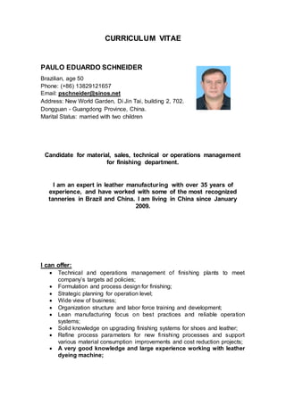 CURRICULUM VITAE
PAULO EDUARDO SCHNEIDER
Brazilian, age 50
Phone: (+86) 13829121657
Email: pschneider@sinos.net
Address: New World Garden, Di Jin Tai, building 2, 702.
Dongguan - Guangdong Province, China.
Marital Status: married with two children
Candidate for material, sales, technical or operations management
for finishing department.
I am an expert in leather manufacturing with over 35 years of
experience, and have worked with some of the most recognized
tanneries in Brazil and China. I am living in China since January
2009.
I can offer:
 Technical and operations management of finishing plants to meet
company’s targets ad policies;
 Formulation and process design for finishing;
 Strategic planning for operation level;
 Wide view of business;
 Organization structure and labor force training and development;
 Lean manufacturing focus on best practices and reliable operation
systems;
 Solid knowledge on upgrading finishing systems for shoes and leather;
 Refine process parameters for new finishing processes and support
various material consumption improvements and cost reduction projects;
 A very good knowledge and large experience working with leather
dyeing machine;
 