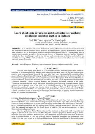 American Research Journal of Humanities Social Science (ARJHSS)R) 2021
ARJHSS Journal www.arjhss.com Page | 30
American Research Journal of Humanities Social Science (ARJHSS)
E-ISSN: 2378-702X
Volume-4, Issue-01, pp-30-34
www.arjhss.com
Research Paper Open Access
Learn about some advantages and disadvantages of applying
montessori education method in Vietnam
Dinh Thi Tuyet, Nguyen Thi Nhu Quynh1
1
(Faculty of Basic Sciences, University of Economics and Business
Administration –Thai Nguyen University – Vietnam)
ABSTRACT : As an influential educator in the twentieth century, Montessori created education method which
has been applied in many countries around the world, including Vietnam. Applying the Montessori method has
many advantages such as the education promotion policies of the Communist Party of Vietnam and the State, an
easy-to-receive mentality as well as the variety and diversity of documents. However, applying Montessori
method also faces disadvantages such as the shortage and non-uniformity of facilities and teachers; the
suitability and compatibility with local education and scientific assessments on the effects and impacts of this
education method in Vietnam
Keywords - Maria Montessori, Montessori education method, Montessori education method in Vietnam
I. INTRODUCTION
After the great victory in the Spring of 1975 and especially after the Renovation in 1986, under the
leadership of the Communist Party, Vietnam made many efforts to keep pace with the development of the
countries in the region and around the world. One of the areas where many changes and achievements have been
made is education. Inheriting and developing Ho Chi Minh's ideology on education, the Communist Party of
Vietnam has always persisted in the goal of comprehensive human development. With the aim of building an
advanced education, learning the ideas of major educators in the world has an important role and meaning to
Vietnamese education. Through studying advanced and influential educational concepts in the world,
Vietnamese educators can find out an educational philosophy appropriate to the country's situation but not
separate from the general trend of the time. As an influential educator in the twentieth century, Maria
Montessori's educational ideology has attracted many researchers in Vietnam. Not only studying, her
educational ideas and method have also been applied into practice with a series of Montessori schools built in
Vietnam. This article focuses on analyzing the advantages and disadvantages of applying Montessori education
method in Vietnam in the current times.
II. CONTENTS
2.1. About life and educational career of Maria Montessori
Maria Montessori was born on August 31, 1870 in Chiaravalle town, Italy. From an early age, Maria
Montessori broke the usual barriers when enrolling in subjects normally for boys. After graduating from high
school, her family encouraged her to become a teacher, but she determined to enter medical school to become a
doctor. Through many hardships, she was admitted to the University of Rome in 1890 and six years later, in July
1896, she graduated and became the first female doctor in Italy [6]. This was an important start to Maria
Montessori's later educational career.
After the graduation, Maria Montessori joined the treatment to the patients with competence and
respect for patients of all social classes. In 1897, she joined a research program at the University of Rome's
psychiatric clinic as a volunteer. With this work, Maria Montessori began to deeply care about the learning
needs of disabled children. In 1901, she spent time studying educational philosophy and anthropology. From
1904 to 1908, she was a lecturer at the College of Education at the University of Rome [6]. During this period,
 