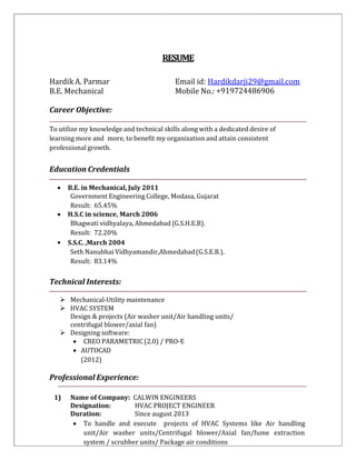 RESUME
Hardik A. Parmar Email id: Hardikdarji29@gmail.com
B.E. Mechanical Mobile No.: +919724486906
Career Objective:
To utilize my knowledge and technical skills along with a dedicated desire of
learning more and more, to benefit my organization and attain consistent
professional growth.
Education Credentials
 B.E. in Mechanical, July 2011
Government Engineering College, Modasa, Gujarat
Result: 65.45%
 H.S.C in science, March 2006
Bhagwati vidhyalaya, Ahmedabad (G.S.H.E.B).
Result: 72.20%
 S.S.C. ,March 2004
Seth Nanubhai Vidhyamandir,Ahmedabad(G.S.E.B.).
Result: 83.14%
Technical Interests:
 Mechanical-Utility maintenance
 HVAC SYSTEM
Design & projects (Air washer unit/Air handling units/
centrifugal blower/axial fan)
 Designing software:
 CREO PARAMETRIC(2.0) / PRO-E
 AUTOCAD
(2012)
Professional Experience:
1) Name of Company: CALWIN ENGINEERS
Designation: HVAC PROJECT ENGINEER
Duration: Since august 2013
 To handle and execute projects of HVAC Systems like Air handling
unit/Air washer units/Centrifugal blower/Axial fan/fume extraction
system / scrubber units/ Package air conditions
 