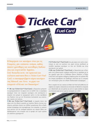 18_μαρτιου 2014
edenred
014_PEOPLEmatters
∏ ‰È·¯Â›ÚÈÛË ÙˆÓ Î·˘Û›ÌˆÓ Â›Ó·È ÁÈ· ÙÈ˜
∂Ù·ÈÚÂ›Â˜, Ì›· «Â›ÔÓË» ·Ó¿ÁÎË, Î·ıÒ˜
··ÈÙÂ› ¯ÚÔÓÔ‚ﬁÚÂ˜ Î·È ÎÔÛÙÔ‚ﬁÚÂ˜ ‰È·‰ÈÎ·-
Û›Â˜ Î·È Û˘¯Ó¿ ÔÏÏ¿ logistics.
™ÙËÓ ‰˘ÛÎÔÏ›· ·˘Ù‹, ÙËÓ Ú·ÎÙÈÎ‹ Î·È
Â˘¤ÏÈÎÙË ·¿ÓÙËÛË ‰›ÓÂÈ Ë Ticket Car® Fuel
Card, Ë Â·Ó·ÊÔÚÙÈ˙ﬁÌÂÓË Î¿ÚÙ· Î·˘Û›ÌˆÓ
ÙË˜ Edenred, Ô˘ Ï‡ÓÂÈ Ù· ¯¤ÚÈ· ÙˆÓ
ÂÙ·ÈÚÂÈÒÓ ·ÏÏ¿ Î·È ÙˆÓ ‰ÈÎ·ÈÔ‡¯ˆÓ!
➦ ªÂ ÙËÓ Ticket Car® Fuel Card, ÔÈ ‰ÈÎ·ÈÔ‡¯ÔÈ ÌÔÚÔ‡Ó
Ó· ¯ÚËÛÈÌÔÔÈ‹ÛÔ˘Ó ÙË Î¿ÚÙ· ÙÔ˘˜ ÛÂ Û¯Â‰ﬁÓ ﬁÏ· Ù· Ú·Ù‹ÚÈ·
Î·˘Û›ÌˆÓ ﬁÏˆÓ ÙˆÓ ÂÙ·ÈÚÂÈÒÓ Î·˘Û›ÌˆÓ, ÂÓÒ Ù·˘Ùﬁ¯ÚÔÓ· Ë
ÂÙ·ÈÚÂ›· ÙÔ˘˜ ÌÔÚÂ› ÛÂ Ú·ÁÌ·ÙÈÎﬁ ¯ÚﬁÓÔ Ó· ¤¯ÂÈ ÚﬁÛ‚·ÛË
ÛÙÈ˜ ‰·¿ÓÂ˜ ÙÔ˘˜, ÌÂ ÙËÓ ‰˘Ó·ÙﬁÙËÙ· ÔÏÏ·ÏÒÓ Î·È ·Ó·Ï˘ÙÈ-
ÎÒÓ reports ·Ó¿ Î¿ÙÔ¯Ô.
➦ªÂ ÙËÓ Ticket Car® Fuel Card, ÔÈ ÂÙ·ÈÚÂ›Â˜ ¤¯Ô˘Ó ÛÙ·
¯¤ÚÈ· ÙÔ˘˜ ¤Ó· ¤Í˘ÓÔ ÂÚÁ·ÏÂ›Ô, ÌÂ ÙÂÚ¿ÛÙÈÔ ‰›ÎÙ˘Ô, ¤¯ÔÓÙ·˜ Ù·˘-
Ùﬁ¯ÚÔÓ·, Î·Ï‡ÙÂÚÔ ¤ÏÂÁ¯Ô ÙˆÓ ÂÍﬁ‰ˆÓ ÌÂÙ·Î›ÓËÛË˜. ªÂ ÙË ‰È·‰È-
ÎÙ˘·Î‹ Ï·ÙÊﬁÚÌ·, Ô˘ ÚÔÛÊ¤ÚÔ˘ÌÂ, ÙÔ˘˜ ÂÈÙÚ¤ÂÈ Ó· ÔÚ›˙Ô˘Ó
ÙÔ˘˜ Î·ÓﬁÓÂ˜ ÁÈ· ÙËÓ ·˘ÙﬁÌ·ÙË ÊﬁÚÙÈÛË ÙˆÓ Î·ÚÙÒÓ ‚¿ÛÂÈ ÙˆÓ
ÂÍÂÈ‰ÈÎÂ˘Ì¤ÓˆÓ ÙÔ˘˜ ·Ó·ÁÎÒÓ Î·È ÙÔ ÚÔÊ›Ï ÙˆÓ ﬁÚˆÓ ¯Ú‹ÛË˜
ÙÔ˘ ÂÎ¿ÛÙÔÙÂ ÂÚÁ·˙ﬁÌÂÓÔ˘!
➦∏ Ticket Car® Fuel Card Â›Ó·È Ì›· Î¿ÚÙ· Ô˘ Î¿ÓÂÈ Â˘ÎÔ-
ÏﬁÙÂÚË ÙË ˙ˆ‹ ÙÔ˘ Î·Ùﬁ¯Ô˘ ÙË˜, ·ÊÔ‡ Á›ÓÂÙ·È ·Ô‰ÂÎÙ‹ ÛÂ
¯ÈÏÈ¿‰Â˜ Ú·Ù‹ÚÈ· Î·˘Û›ÌˆÓ ÛÂ ﬁÏË ÙËÓ ∂ÏÏ¿‰· Î·È Â›Ó·È
·ÓÂ‡ÎÔÏË ÛÙË ¯Ú‹ÛË!
➦ªÂ ÙËÓ Ticket Car® Fuel Card, ÔÈ ‰ÈÎ·ÈÔ‡¯ÔÈ Î·È ÔÈ ∂Ù·È-
ÚÂ›Â˜ ÙÔ˘˜, ÂÍÔÈÎÔÓÔÌÔ‡Ó ¯Ú‹Ì·Ù· ÂÈÏ¤ÁÔÓÙ·˜ Ù· Ú·Ù‹ÚÈ· ÌÂ ÙÈ˜
ÈÔ ¯·ÌËÏ¤˜ ÙÈÌ¤˜ ·ﬁ ÙÔ ‰È·ı¤ÛÈÌÔ ‰›ÎÙ˘Ô. ∂ÈÏ¤ÔÓ, Ë Ticket
Car® Fuel Card ·Ú¤¯ÂÈ ·˘ÍËÌ¤ÓË ·ÛÊ¿ÏÂÈ· Ì¤Ûˆ ÙË˜ ¯Ú‹ÛË˜ PIN
Î·È 24ˆÚË˜ ÚﬁÛ‚·ÛË˜ ÛÙÔ ‰È·ı¤ÛÈÌÔ ˘ﬁÏÔÈÔ Î·È ÙÔ ÈÛÙÔÚÈÎﬁ
ÙˆÓ Û˘Ó·ÏÏ·ÁÒÓ Ì¤Ûˆ ÙË˜ ÂÈ‰ÈÎ‹˜ ‰È·‰ÈÎÙ˘·Î‹˜ Ï·ÙÊﬁÚÌ·˜.
ΔﬁÛÔ ÔÈ ÂÙ·ÈÚÂ›Â˜ ﬁÛÔ Î·È ÔÈ Î¿ÙÔ¯ÔÈ ÙË˜ Ticket Car® Fuel Card ·ÈÛı¿ÓÔÓÙ·È ÙËÓ
·ÛÊ¿ÏÂÈ· Ô˘ ·Ú¤¯ÂÈ Ë ·ÍÈÔÈÛÙ›· Î·È ÙÂ¯ÓÔÁÓˆÛ›· ÙË˜ Edenred ÛÂ Û˘ÓÂÚÁ·Û›·
ÌÂ ÙË MasterCard®, Î¿ÙÈ Ô˘ Ê·›ÓÂÙ·È Î·È ·ﬁ ÙËÓ Â˘ÚÂ›· ·Ô‰Ô¯‹ ÙË˜ Î¿ÚÙ·˜
ÛÙËÓ ∂ÏÏËÓÈÎ‹ ·ÁÔÚ¿, ·ﬁ ÙËÓ ·Ú¯‹ ÙË˜ ÏÂÈÙÔ˘ÚÁ›·˜ ÙË˜ ÙÔ 2014!
 