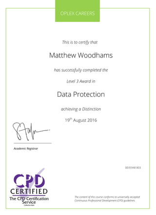 The content of this course conforms to universally accepted
Continuous Professional Development (CPD) guidelines
This is to certify that
Matthew Woodhams
has successfully completed the
Level 3 Award in
Data Protection
achieving a Distinction
19th
August 2016
________________________
Academic Registrar
OPLEX CAREERS
0035948 803
 