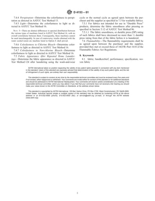 7.4.4 Perspiration—Determine the colorfastness to perspi-
ration as directed in AATCC Test Method 15.
7.4.5 Light—Determine the colorfastness to light as di-
rected in AATCC Test Method 16.
NOTE 5—There are distinct differences in spectral distribution between
the various types of machines listed in AATCC Test Method 16, with no
overall correlations between them. Consequently, these machines cannot
be used interchangeably. In case of controversy, results obtained with the
water cooled xenon arc machine listed in Option E shall prevail.
7.4.6 Colorfastness to Chlorine Bleach—Determine color-
fastness to light as directed in AATCC Test Method 16.
7.4.7 Colorfastness to Non-chlorine Bleach—Determine
colorfastness to light as directed in AATCC Test Method 16.
7.5 Fabric Appearance After Repeated Home Launder-
ings—Determine the fabric appearance as directed in AATCC
Test Method 124 after laundering using the wash-and-wear
cycle or the normal cycle as agreed upon between the pur-
chaser and the supplier as speciﬁed in 7.3 for washable fabrics.
7.5.1 For fabrics not intended for use in “Durable Press”
products, determine the fabric smoothness after pressing as
speciﬁed in Section 5.12 of AATCC Test Method 96.
7.5.1.1 The fabric smoothness, or durable press (DP) rating
of such fabrics shall have decreased no more than 1⁄2 durable
press rating from that of the fabric before it is laundered.
7.6 Flammability—The ﬂammability requirements shall be
as agreed upon between the purchaser and the supplier,
provided they met or exceed those of 16CFR–Part 1610 of the
Flammable Fabrics Act Regulations.
8. Keywords
8.1 fabric; handkerchief; performance; speciﬁcation; wo-
ven fabric
ASTM International takes no position respecting the validity of any patent rights asserted in connection with any item mentioned
in this standard. Users of this standard are expressly advised that determination of the validity of any such patent rights, and the risk
of infringement of such rights, are entirely their own responsibility.
This standard is subject to revision at any time by the responsible technical committee and must be reviewed every ﬁve years and
if not revised, either reapproved or withdrawn. Your comments are invited either for revision of this standard or for additional standards
and should be addressed to ASTM International Headquarters. Your comments will receive careful consideration at a meeting of the
responsible technical committee, which you may attend. If you feel that your comments have not received a fair hearing you should
make your views known to the ASTM Committee on Standards, at the address shown below.
This standard is copyrighted by ASTM International, 100 Barr Harbor Drive, PO Box C700, West Conshohocken, PA 19428-2959,
United States. Individual reprints (single or multiple copies) of this standard may be obtained by contacting ASTM at the above
address or at 610-832-9585 (phone), 610-832-9555 (fax), or service@astm.org (e-mail); or through the ASTM website
(www.astm.org).
D 4153 – 01
3
 