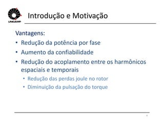 Introdução e Motivação
Vantagens:
• Redução da potência por fase
• Aumento da confiabilidade
• Redução do acoplamento entre os harmônicos• Redução do acoplamento entre os harmônicos
espaciais e temporais
• Redução das perdas joule no rotor
• Diminuição da pulsação do torque
4
 