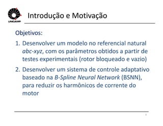 Introdução e Motivação
Objetivos:
1. Desenvolver um modelo no referencial natural
abc-xyz, com os parâmetros obtidos a partir de
testes experimentais (rotor bloqueado e vazio)
6
2. Desenvolver um sistema de controle adaptativo
baseado na B-Spline Neural Network (BSNN),
para reduzir os harmônicos de corrente do
motor
 