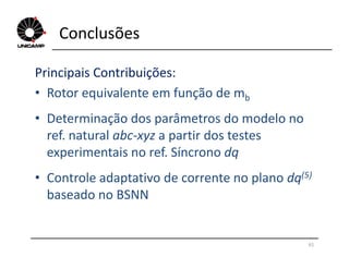 Conclusões
Principais Contribuições:
• Rotor equivalente em função de mb
• Determinação dos parâmetros do modelo no
ref. natural abc-xyz a partir dos testesref. natural abc-xyz a partir dos testes
experimentais no ref. Síncrono dq
• Controle adaptativo de corrente no plano dq(5)
baseado no BSNN
61
 