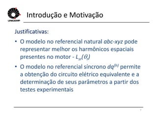 Introdução e Motivação
Justificativas:
• O modelo no referencial natural abc-xyz pode
representar melhor os harmônicos espaciais
presentes no motor - Lsr(r)
7
sr r
• O modelo no referencial síncrono dq(h) permite
a obtenção do circuito elétrico equivalente e a
determinação de seus parâmetros a partir dos
testes experimentais
 