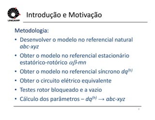 Introdução e Motivação
Metodologia:
• Desenvolver o modelo no referencial natural
abc-xyz
• Obter o modelo no referencial estacionário
estatórico-rotórico -mn
8
estatórico-rotórico -mn
• Obter o modelo no referencial síncrono dq(h)
• Obter o circuito elétrico equivalente
• Testes rotor bloqueado e a vazio
• Cálculo dos parâmetros – dq(h) → abc-xyz
 