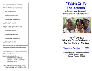 “Taking It To
The Streets”
Advocacy and Community
Empowerment in Kinship Care
The 4th
Annual
Kinship Care Conference
for the State of Florida
Tuesday, October 11, 2005
Comfort Inn & Conference Center
820 E. Busch Blvd.
Tampa, Florida 33612
Select the workshops you would like to attend:
10:00 am - 11:15 am (please choose one):
____ Public Benefits Awareness
____ Funding Kinship Care Activities
____ Creating Change Through Advocacy
____ Advocating For Your Child
1:00 pm - 2:15 pm (please choose one):
____ Public Benefits Awareness
____ Funding Kinship Care Activities
____ Creating Change Through Advocacy
____ Advocating For Your Child
Please select one service that you would be most interested
in receiving (will be scheduled during lunch if available):
____Individual Benefits Check-Up (see enclosed pamphlet)
____Individual Legal Education Session
Please send registration form to:
Florida Kinship Center/USF
4202 E. Fowler Ave, MGY 132
Tampa, FL 33620
For more information, please contact:
1-800-840-6444 or 1-813-974-1328
 