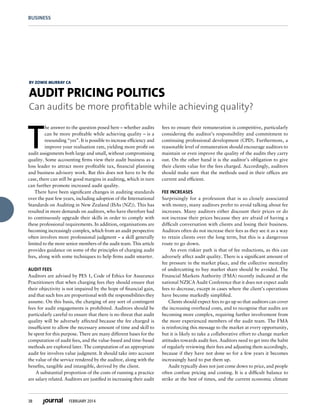 38 FEBRUARY 2014
BUSINESS
T
he answer to the question posed here – whether audits
can be more profitable while achieving quality – is a
resounding “yes”. It is possible to increase efficiency and
improve your realisation rate, yielding more profit on
audit assignments both large and small, without compromising
quality. Some accounting firms view their audit business as a
loss leader to attract more profitable tax, financial planning
and business advisory work. But this does not have to be the
case, there can still be good margins in auditing, which in turn
can further promote increased audit quality.  
There have been significant changes in auditing standards
over the past few years, including adoption of the International
Standards on Auditing in New Zealand (ISAs (NZ)). This has
resulted in more demands on auditors, who have therefore had
to continuously upgrade their skills in order to comply with
these professional requirements. In addition, organisations are
becoming increasingly complex, which from an audit perspective
often involves more professional judgment – a skill generally
limited to the more senior members of the audit team. This article
provides guidance on some of the principles of charging audit
fees, along with some techniques to help firms audit smarter.
AUDIT FEES
Auditors are advised by PES 1, Code of Ethics for Assurance
Practitioners that when charging fees they should ensure that
their objectivity is not impaired by the hope of financial gain,
and that such fees are proportional with the responsibilities they
assume. On this basis, the charging of any sort of contingent
fees for audit engagements is prohibited. Auditors should be
particularly careful to ensure that there is no threat that audit
quality will be adversely affected because the fee charged is
insufficient to allow the necessary amount of time and skill to
be spent for this purpose. There are many different bases for the
computation of audit fees, and the value-based and time-based
methods are explored later. The computation of an appropriate
audit fee involves value judgment. It should take into account
the value of the service rendered by the auditor, along with the
benefits, tangible and intangible, derived by the client.
 A substantial proportion of the costs of running a practice
are salary related. Auditors are justified in increasing their audit
fees to ensure their remuneration is competitive, particularly
considering the auditor’s responsibility and commitment to
continuing professional development (CPD). Furthermore, a
reasonable level of remuneration should encourage auditors to
maintain or even improve the quality of the audits they carry
out. On the other hand it is the auditor’s obligation to give
their clients value for the fees charged. Accordingly, auditors
should make sure that the methods used in their offices are
current and efficient.
 
FEE INCREASES 
Surprisingly for a profession that is so closely associated
with money, many auditors prefer to avoid talking about fee
increases. Many auditors either discount their prices or do
not increase their prices because they are afraid of having a
difficult conversation with clients and losing their business.
Auditors often do not increase their fees as they see it as a way
to retain clients over the long term, but this is a dangerous
route to go down.
 An even riskier path is that of fee reductions, as this can
adversely affect audit quality. There is a significant amount of
fee pressure in the market place, and the collective mentality
of undercutting to buy market share should be avoided. The
Financial Markets Authority (FMA) recently indicated at the
national NZICA Audit Conference that it does not expect audit
fees to decrease, except in cases where the client’s operations
have become markedly simplified.  
Clients should expect fees to go up so that auditors can cover
the increasing overhead costs, and to recognise that audits are
becoming more complex, requiring further involvement from
the more experienced members of the audit team. The FMA
is reinforcing this message to the market at every opportunity,
but it is likely to take a collaborative effort to change market
attitudes towards audit fees. Auditors need to get into the habit
of regularly reviewing their fees and adjusting them accordingly,
because if they have not done so for a few years it becomes
increasingly hard to put them up. 
Audit typically does not just come down to price, and people
often confuse pricing and costing. It is a difficult balance to
strike at the best of times, and the current economic climate
BY ZOWIE MURRAY CA
AUDIT PRICING POLITICS
Can audits be more profitable while achieving quality?
 