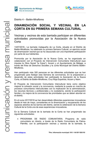 comunicaciónyprensamunicipal
Distrito 4 – Bailén-Miraflores
DINAMIZACIÓN SOCIAL Y VECINAL EN LA
CORTA EN SU PRIMERA SEMANA CULTURAL
Vecinas y vecinos de esta barriada participan en diferentes
actividades promovidas por la Asociación de la Nueva
Corta
13/07/2018.- La barriada malagueña de La Corta, situada en el Distrito de
Bailén-Miralfores, ha celebrado su primera Semana Cultural, un ejercicio social
de dinamización vecinal que se ha clausurado con una importante participación
por parte de sus habitantes.
Promovida por la Asociación de la Nueva Corta, se ha organizado en
colaboración con el Proyecto de Intervención Comunitaria Intercultural (que
impulsa la Obra Social “la Caixa”), Accem y el Ayuntamiento de Málaga, a
través del Área de Derechos Sociales y la Junta Municipal del Distrito Bailén-
Miraflores.
Han participado más 300 personas en las diferentes actividades que se han
programado para festejar esta Semana de convivencia, En la preparación y
desarrollo de estas actividades han participado la Asociación de la Nueva
Corta, el Distrito de Bailén-Miraflores, Cruz Roja Española, Accem y Naim.
El Proyecto de Intervención Comunitaria Intercultural tiene como objetivo
mejorar la cohesión social y la convivencia, mediante la puesta en marcha de
procesos comunitarios interculturales con la implicación de la administración,
los recursos técnicos y profesionales y la ciudadanía, siendo la participación
familiar y la mejora de la convivencia las prioridades que se deben abordar en
el distrito.
En el curso 2017/2018 se han desarrollado diferentes experiencias innovadoras
desde el mes de mayo, consistentes en la dinamización y recuperación de los
espacios abiertos de los barrios del distrito, siendo la celebración de la Semana
Cultural de la Corta una de esas experiencias innovadoras.
En la Semana Cultural de la barriada de la Corta se han programado las
siguientes actividades:
• PROGRAMA DE RADIO COMUNITARIA. Programa de radio
comunitaria en directo, a través de la Radio Comunitaria de Palma-
Palmilla, con la participación vecinas y vecinos de la barriada, la
www.malaga.eu Tfno. Información municipal: 010 / +34 951 926 010
 