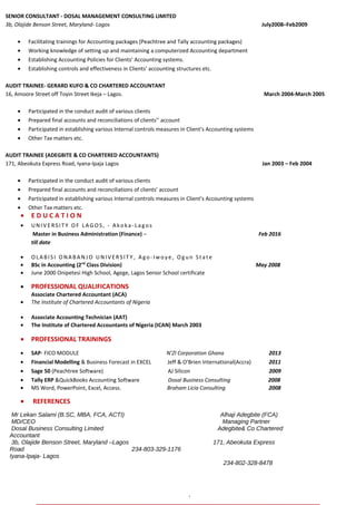 `
SENIOR CONSULTANT - DOSAL MANAGEMENT CONSULTING LIMITED
3b, Olajide Benson Street, Maryland- Lagos July2008–Feb2009
• Facilitating trainings for Accounting packages (Peachtree and Tally accounting packages)
• Working knowledge of setting up and maintaining a computerized Accounting department
• Establishing Accounting Policies for Clients’ Accounting systems.
• Establishing controls and effectiveness in Clients’ accounting structures etc.
AUDIT TRAINEE- GERARD KUFO & CO CHARTERED ACCOUNTANT
16, Amoore Street off Toyin Street Ikeja – Lagos. March 2004-March 2005
• Participated in the conduct audit of various clients
• Prepared final accounts and reconciliations of clients’’ account
• Participated in establishing various Internal controls measures in Client’s Accounting systems
• Other Tax matters etc.
AUDIT TRAINEE (ADEGBITE & CO CHARTERED ACCOUNTANTS)
171, Abeokuta Express Road, Iyana-Ipaja Lagos Jan 2003 – Feb 2004
• Participated in the conduct audit of various clients
• Prepared final accounts and reconciliations of clients’ account
• Participated in establishing various Internal controls measures in Client’s Accounting systems
• Other Tax matters etc.
• E D U C A T I O N
• UN IV E RSIT Y OF LA GOS, - A ko ka- Lago s
Master in Business Administration (Finance) – Feb 2016
till date
• OLA BISI ONA BA N J O UN IVE RSIT Y , A go - Iwo ye , Ogun St ate
• BSc in Accounting (2nd
Class Division) May 2008
• June 2000 Onipetesi High School, Agege, Lagos Senior School certificate
• PROFESSIONAL QUALIFICATIONS
Associate Chartered Accountant (ACA)
• The Institute of Chartered Accountants of Nigeria
• Associate Accounting Technician (AAT)
• The Institute of Chartered Accountants of Nigeria (ICAN) March 2003
• PROFESSIONAL TRAININGS
• SAP- FICO MODULE N’ZI Corporation Ghana 2013
• Financial Modelling & Business Forecast in EXCEL Jeff & O’Brien International(Accra) 2011
• Sage 50 (Peachtree Software) AJ Silicon 2009
• Tally ERP &QuickBooks Accounting Software Dosal Business Consulting 2008
• MS Word, PowerPoint, Excel, Access. Braham Licia Consulting 2008
• REFERENCES
Mr Lekan Salami (B.SC, MBA, FCA, ACTI) Alhaji Adegbite (FCA)
MD/CEO Managing Partner
Dosal Business Consulting Limited Adegbite& Co Chartered
Accountant
3b, Olajide Benson Street, Maryland –Lagos 171, Abeokuta Express
Road 234-803-329-1176
Iyana-Ipaja- Lagos
234-802-328-8478
,
 