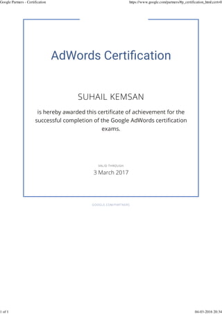 SUHAIL KEMSAN
is hereby awarded this certiﬁcate of achievement for the
successful completion of the Google AdWords certiﬁcation
exams.
GOOGLE.COM/PARTNERS
VALID THROUGH
3 March 2017
Google Partners - Certification https://www.google.com/partners/#p_certification_html;cert=0
1 of 1 04-03-2016 20:34
 