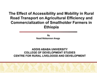 By
Naod Mekonnen Anega
The Effect of Accessibility and Mobility in Rural
Road Transport on Agricultural Efficiency and
Commercialization of Smallholder Farmers in
Ethiopia
ADDIS ABABA UNIVERSITY
COLLEGE OF DEVELOPMENT STUDIES
CENTRE FOR RURAL LIVELOOOD AND DEVELOPMENT
 