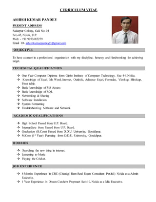 CURRICULUM VITAE
ASHISH KUMAR PANDEY
PRESENT ADDRESS
Sadarpur Colony, Gali No-04
Sec-45, Noida, U.P.
Mob: - +91 9953687279
Email ID- ashishkumarpandey91@gmail.com
OBJECTIVE
To have a career in a professional organization with my discipline, honesty and Hardworking for achieving
target.
TECHNICAL QUALIFICATION
 One Year Computer Diploma form Globe Institute of Computer Technology, Sec-44, Noida.
 Knowledge of Excel. Ms Word, Internet, Outlook, Advance Excel, Formulas, Vlookup, Hlookup,
Pivot table.
 Basic knowledge of MS Access
 Basic knowledge of SQL
 Networking & Sharing
 Software Installation
 System Formatting
 Troubleshooting Software and Network.
ACADEMIC QUALIFICATIONS
 High School Passed from U.P. Board.
 Intermediate from Passed from U.P. Board.
 Graduation (B.Com) Passed from D.D.U. University, Gorakhpur.
 M.Com (1st Year) Pursuing form D.D.U. University, Gorakhpur.
HOBBIES
 Searching the new thing in internet.
 Lessening to Music
 Playing the Cricket.
JOB EXPERIENCE
 8 Months Experience in CRC (Chandgi Ram Real Estate Consultant Pvt.ltd.) Noida as a Admin
Executive.
 1 Year Experience in Dream Catcherz Propmart Sec-10, Noida as a Mis Executive.
 