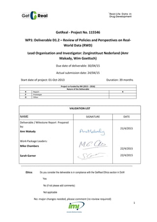 1
GetReal - Project No. 115546
WP1: Deliverable D1.2 – Review of Policies and Perspectives on Real-
World Data (RWD)
Lead Organisation and Investigator: Zorginstituut Nederland (Amr
Makady, Wim Goettsch)
Due date of deliverable: 30/04/15
Actual submission date: 24/04/15
Start date of project: 01-Oct-2013 Duration: 39 months
Project co-funded by IMI (2013 – 2016)
Nature of the Deliverable
R Report R
P Prototype
O Other
VALIDATION LIST
NAME SIGNATURE DATE
Deliverable / Milestone Report Prepared
by:
Amr Makady
Work Package Leaders:
Mike Chambers
Sarah Garner
21/4/2015
22/4/2015
22/4/2015
-------------------------------------------------------------------------------------------------------------------
Ethics: Do you consider the deliverable is in compliance with the GetReal Ethics section in DoW
Yes
No (if not please add comments):
Not applicable
No: major changes needed, please comment (re-review required)
 
