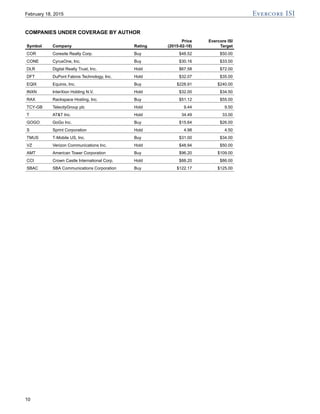 COMPANIES UNDER COVERAGE BY AUTHOR
Price Evercore ISI
Symbol Company Rating (2015-02-18) Target
COR Coresite Realty Corp. Buy $48.52 $50.00
CONE CyrusOne, Inc. Buy $30.16 $33.00
DLR Digital Realty Trust, Inc. Hold $67.58 $72.00
DFT DuPont Fabros Technology, Inc. Hold $32.07 $35.00
EQIX Equinix, Inc. Buy $228.91 $240.00
INXN InterXion Holding N.V. Hold $32.00 $34.50
RAX Rackspace Hosting, Inc. Buy $51.12 $55.00
TCY-GB TelecityGroup plc Hold 9.44 9.50
T AT&T Inc. Hold 34.49 33.00
GOGO GoGo Inc. Buy $15.64 $26.00
S Sprint Corporation Hold 4.98 4.50
TMUS T-Mobile US, Inc. Buy $31.00 $34.00
VZ Verizon Communications Inc. Hold $48.94 $50.00
AMT American Tower Corporation Buy $96.20 $109.00
CCI Crown Castle International Corp. Hold $88.20 $86.00
SBAC SBA Communications Corporation Buy $122.17 $125.00
February 18, 2015
10
 