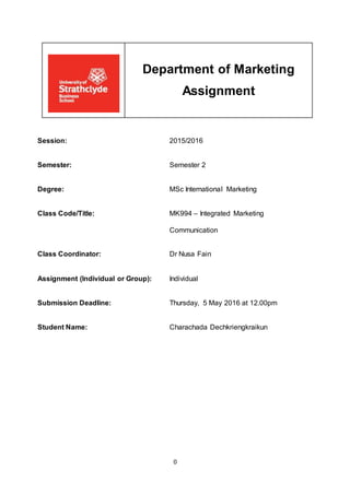 0
Department of Marketing
Assignment
Session: 2015/2016
Semester: Semester 2
Degree: MSc International Marketing
Class Code/Title: MK994 – Integrated Marketing
Communication
Class Coordinator: Dr Nusa Fain
Assignment (Individual or Group): Individual
Submission Deadline: Thursday, 5 May 2016 at 12.00pm
Student Name: Charachada Dechkriengkraikun
 