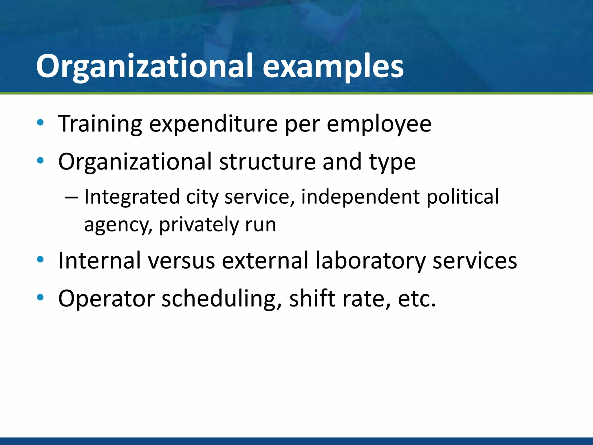Organizational examples
• Training expenditure per employee
• Organizational structure and type
– Integrated city service, independent political
agency, privately run
• Internal versus external laboratory services
• Operator scheduling, shift rate, etc.
 