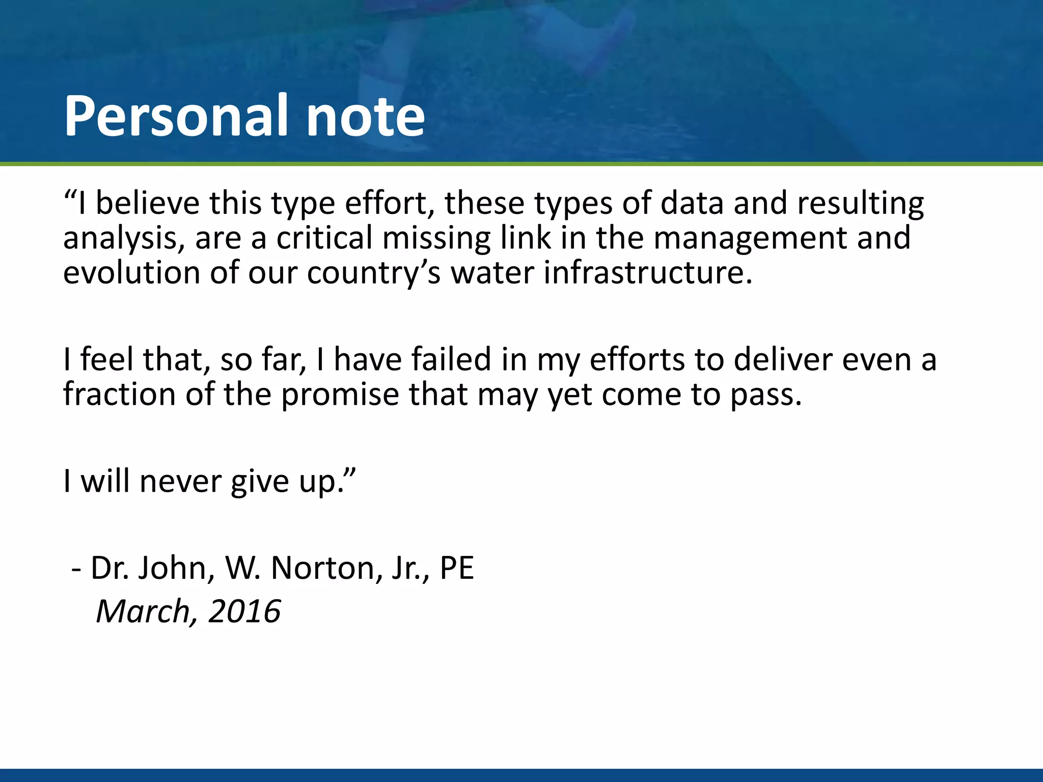 Personal note
“I believe this type effort, these types of data and resulting
analysis, are a critical missing link in the management and
evolution of our country’s water infrastructure.
I feel that, so far, I have failed in my efforts to deliver even a
fraction of the promise that may yet come to pass.
I will never give up.”
- Dr. John, W. Norton, Jr., PE
March, 2016
 