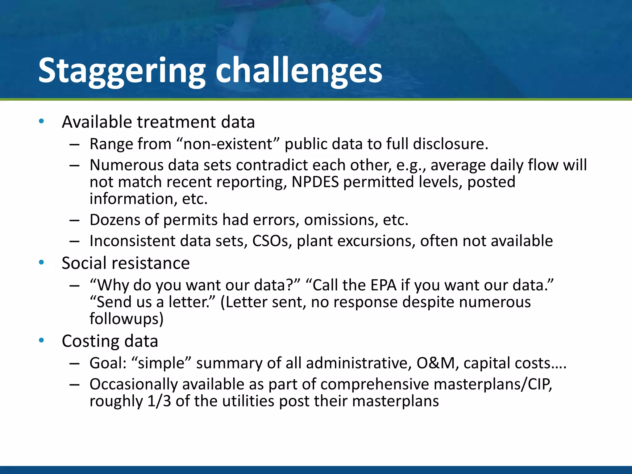 Staggering challenges
• Available treatment data
– Range from “non-existent” public data to full disclosure.
– Numerous data sets contradict each other, e.g., average daily flow will
not match recent reporting, NPDES permitted levels, posted
information, etc.
– Dozens of permits had errors, omissions, etc.
– Inconsistent data sets, CSOs, plant excursions, often not available
• Social resistance
– “Why do you want our data?” “Call the EPA if you want our data.”
“Send us a letter.” (Letter sent, no response despite numerous
followups)
• Costing data
– Goal: “simple” summary of all administrative, O&M, capital costs….
– Occasionally available as part of comprehensive masterplans/CIP,
roughly 1/3 of the utilities post their masterplans
 