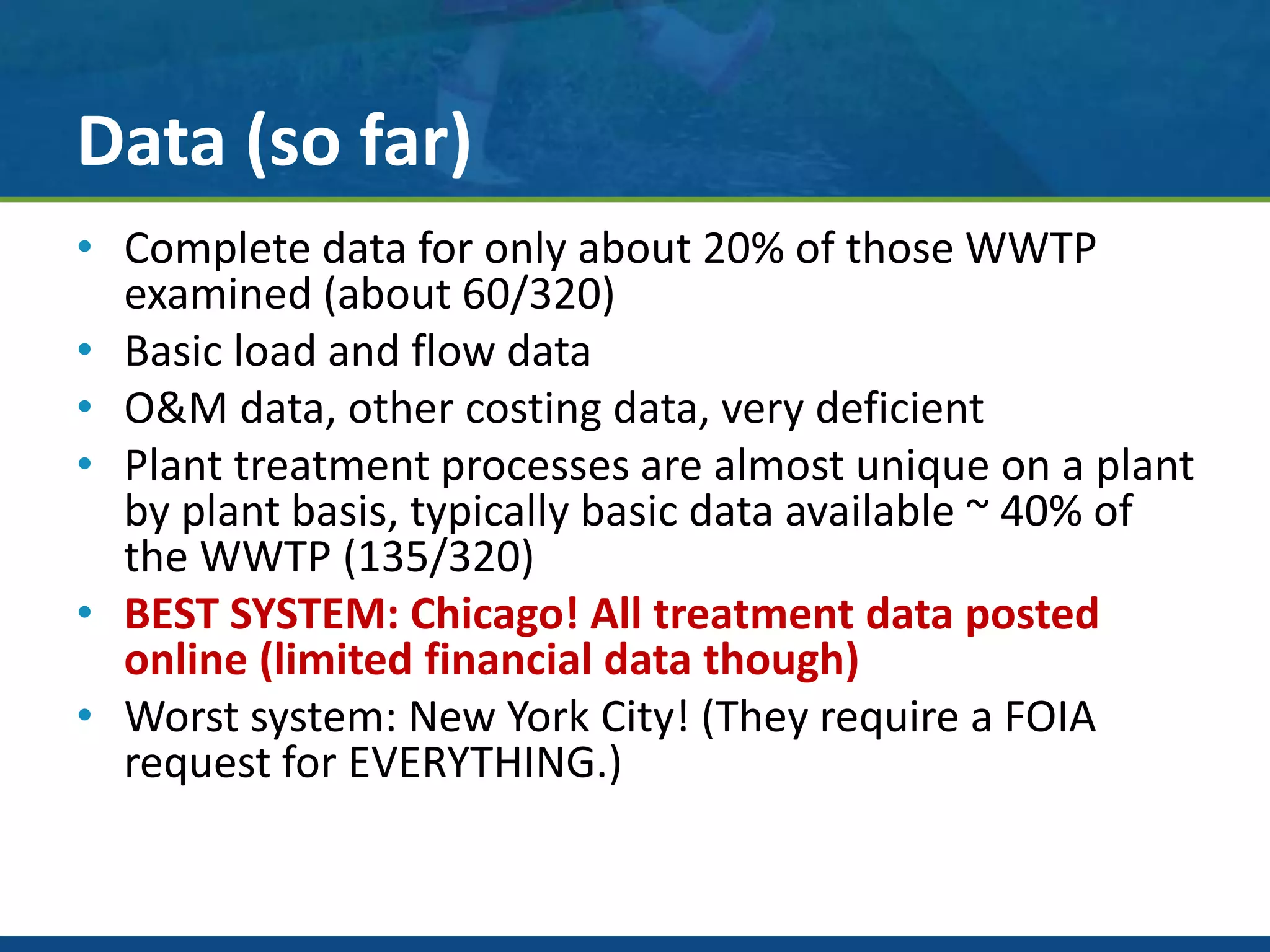 Data (so far)
• Complete data for only about 20% of those WWTP
examined (about 60/320)
• Basic load and flow data
• O&M data, other costing data, very deficient
• Plant treatment processes are almost unique on a plant
by plant basis, typically basic data available ~ 40% of
the WWTP (135/320)
• BEST SYSTEM: Chicago! All treatment data posted
online (limited financial data though)
• Worst system: New York City! (They require a FOIA
request for EVERYTHING.)
 