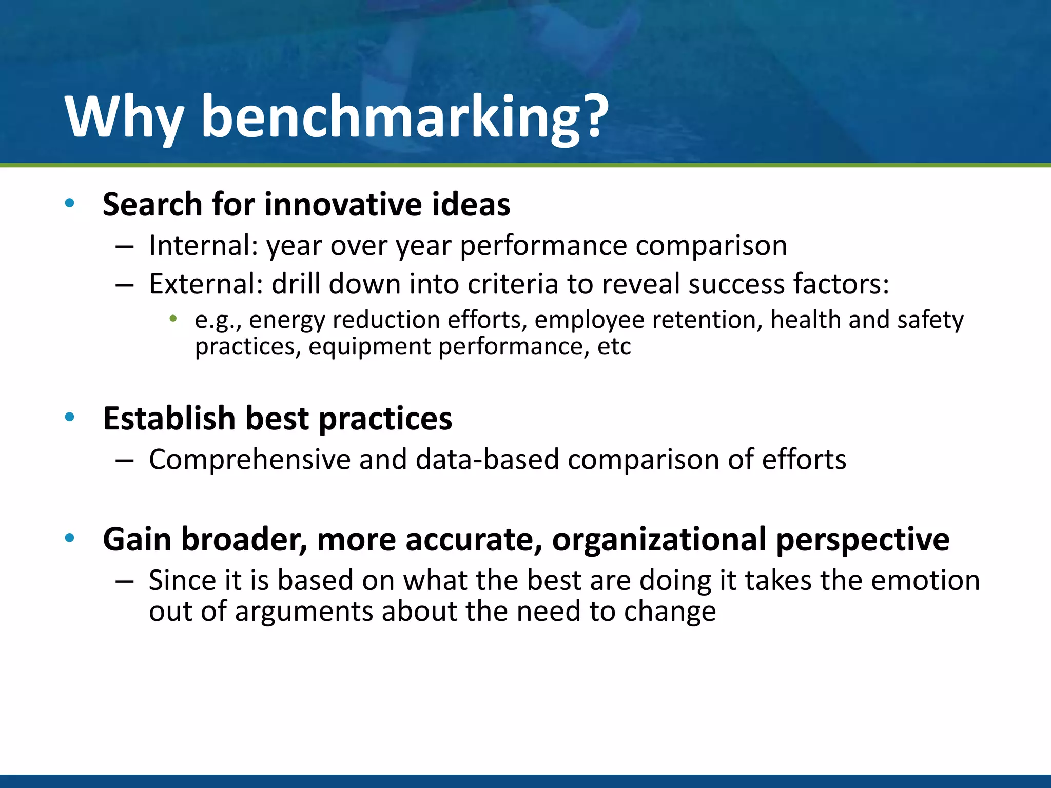 Why benchmarking?
• Search for innovative ideas
– Internal: year over year performance comparison
– External: drill down into criteria to reveal success factors:
• e.g., energy reduction efforts, employee retention, health and safety
practices, equipment performance, etc
• Establish best practices
– Comprehensive and data-based comparison of efforts
• Gain broader, more accurate, organizational perspective
– Since it is based on what the best are doing it takes the emotion
out of arguments about the need to change
 