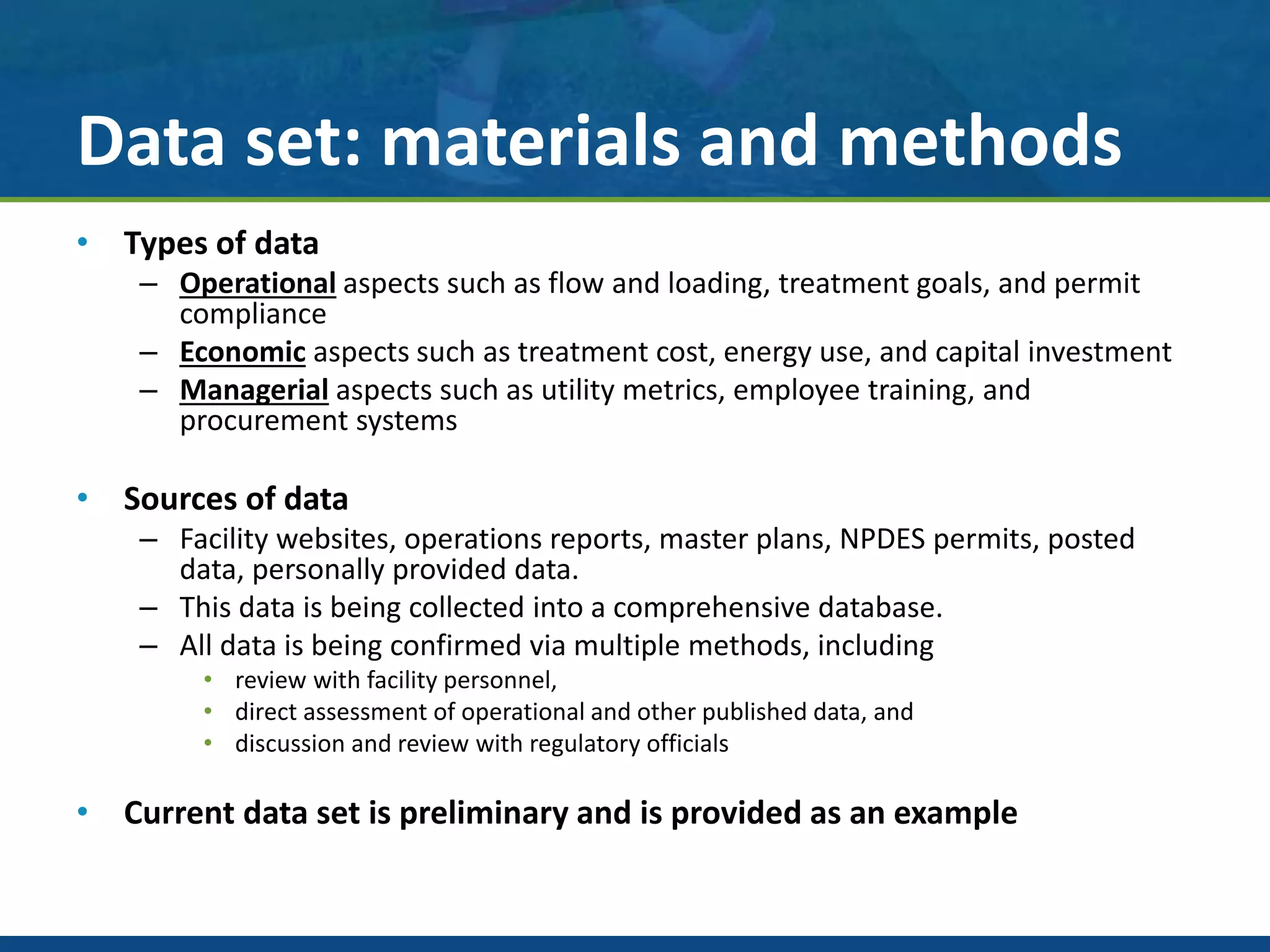 Data set: materials and methods
• Types of data
– Operational aspects such as flow and loading, treatment goals, and permit
compliance
– Economic aspects such as treatment cost, energy use, and capital investment
– Managerial aspects such as utility metrics, employee training, and
procurement systems
• Sources of data
– Facility websites, operations reports, master plans, NPDES permits, posted
data, personally provided data.
– This data is being collected into a comprehensive database.
– All data is being confirmed via multiple methods, including
• review with facility personnel,
• direct assessment of operational and other published data, and
• discussion and review with regulatory officials
• Current data set is preliminary and is provided as an example
 