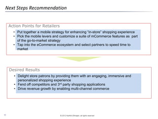 © 2012 Karthik Ethirajan, all rights reserved11
Action Points for Retailers
Next Steps Recommendation
• Put together a mobile strategy for enhancing “in-store” shopping experience
• Pick the mobile levers and customize a suite of mCommerce features as part
of the go-to-market strategy
• Tap into the eCommerce ecosystem and select partners to speed time to
market
Desired Results
• Delight store patrons by providing them with an engaging, immersive and
personalized shopping experience
• Fend off competitors and 3rd party shopping applications
• Drive revenue growth by enabling multi-channel commerce
 