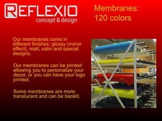 Our membranes come in
different finishes: glossy (mirror
effect), matt, satin and special
designs.
Our membranes can be printed
allowing you to personalize your
decor, or you can have your logo
printed.
Some membranes are more
translucent and can be backlit.
Membranes:
120 colors
 