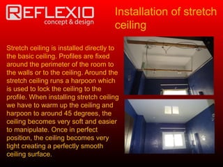 Stretch ceiling is installed directly to
the basic ceiling. Profiles are fixed
around the perimeter of the room to
the walls or to the ceiling. Around the
stretch ceiling runs a harpoon which
is used to lock the ceiling to the
profile. When installing stretch ceiling
we have to warm up the ceiling and
harpoon to around 45 degrees, the
ceiling becomes very soft and easier
to manipulate. Once in perfect
position, the ceiling becomes very
tight creating a perfectly smooth
ceiling surface.
Installation of stretch
ceiling
 