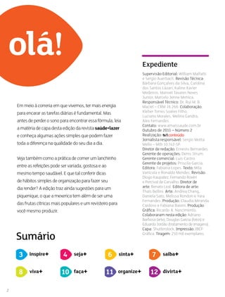 2
saiba+
Em meio à correria em que vivemos, ter mais energia
para encarar as tarefas diárias é fundamental. Mas
antes de perder o sono para encontrar essa fórmula, leia
a matéria de capa desta edição da revista saúde+lazer
e conheça algumas ações simples que podem fazer
toda a diferença na qualidade do seu dia a dia.
Veja também como a prática de comer um lanchinho
entre as refeições pode ser variada, gostosa e ao
mesmo tempo saudável. E que tal conferir dicas
de hábitos simples de organização para fazer seu
dia render? A edição traz ainda sugestões para um
piquenique, o que a mexerica tem além de ser uma
das frutas cítricas mais populares e um revisteiro para
você mesmo produzir.
Sumário
olá!
3 inspire+ seja+4 sinta+6 saiba+7
viva+8 faça+10 organize+11 divirta+12
Supervisão Editorial: William Malfatti
e Sergio Auerbach. Revisão Técnica:
Bárbara Gonçalves da Silva, Carolina
dos Santos Lázari, Kaline Xavier
Medeiros, Manoel Tavares Neves
Junior, Marcelo Jenne Mimica.
Responsável Técnico: Dr. Rui M. B.
Maciel – CRM 16.266. Colaboração:
Kleber Torres Soares Filho,
Luciano Morales, Melina Gandra,
Alex Fernandes.
Contato: www.amaissaude.com.br
Outubro de 2011 – Número 2
Realização:
Jornalista responsável: Sergio Motta
Mello – Mtb 10.742-SP.
Diretor de redação: Ernesto Bernardes.
Gerente de operações: Denis Strum.
Gerente comercial: Luis Castro.
Gerente de projetos: Priscila Garcia.
Editora: Fabiana Lopes. Texto: Mila
Vanícola e Ronaldo Mendes. Revisão:
Diogo Kaupatez, Fernando Rovéri
e Percival de Carvalho. Diretor de
arte: Renato Leal. Editora de arte:
Thaís Bellini. Arte: Andrea Chang,
Daniela Sato, Melissa Rondon e Yara
Fernandes. Produção: Claudia Miranda
Cardoso e Fabiana Baioni. Produção
Gráfica: Ricardo A. Nascimento.
Colaboraram nesta edição: Adriano
Barbosa (arte), Douglas Garcia (fotos) e
Eduardo Jordão (tratamento de imagens).
Capa: Shutterstock. Impressão: IBEP
Gráfica. Tiragem: 250 mil exemplares.
Expediente
 
