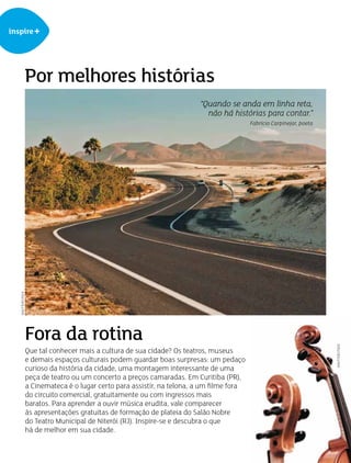 inspire+
Por melhores histórias
Fora da rotina
Que tal conhecer mais a cultura de sua cidade? Os teatros, museus
e demais espaços culturais podem guardar boas surpresas: um pedaço
curioso da história da cidade, uma montagem interessante de uma
peça de teatro ou um concerto a preços camaradas. Em Curitiba (PR),
a Cinemateca é o lugar certo para assistir, na telona, a um filme fora
do circuito comercial, gratuitamente ou com ingressos mais
baratos. Para aprender a ouvir música erudita, vale comparecer
às apresentações gratuitas de formação de plateia do Salão Nobre
do Teatro Municipal de Niterói (RJ). Inspire-se e descubra o que
há de melhor em sua cidade.
“Quando se anda em linha reta,
não há histórias para contar.”
Fabrício Carpinejar, poeta
SHUTTERSTOCK
SHUTTERSTOCK
 