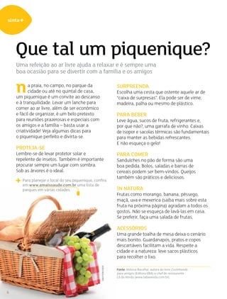 sinta+
6
Que tal um piquenique?
Uma refeição ao ar livre ajuda a relaxar e é sempre uma
boa ocasião para se divertir com a família e os amigos
Surpreenda
Escolha uma cesta que ostente aquele ar de
“caixa de surpresas”. Ela pode ser de vime,
madeira, palha ou mesmo de plástico.
Para beber
Leve água, sucos de fruta, refrigerantes e,
por que não?, uma garrafa de vinho. Caixas
de isopor e sacolas térmicas são fundamentais
para manter as bebidas refrescantes.
E não esqueça o gelo!
Para comer
Sanduíches no pão de forma são uma
boa pedida. Bolos, saladas e barras de
cereais podem ser bem-vindos. Queijos
também são práticos e deliciosos.
In natura
Frutas como morango, banana, pêssego,
maçã, uva e mexerica (saiba mais sobre esta
fruta na próxima página) agradam a todos os
gostos. Não se esqueça de lavá-las em casa.
Se preferir, faça uma salada de frutas.
Acessórios
Uma grande toalha de mesa deixa o cenário
mais bonito. Guardanapos, pratos e copos
descartáveis facilitam a vida. Respeite a
cidade e a natureza: leve sacos plásticos
para recolher o lixo.
Fonte: Heloisa Bacellar, autora do livro Cozinhando
para amigos (Editora DBA) e chef do restaurante
Lá da Venda (www.ladavenda.com.br).
a praia, no campo, no parque da
cidade ou até no quintal de casa,
um piquenique é um convite ao descanso
e à tranquilidade. Levar um lanche para
comer ao ar livre, além de ser econômico
e fácil de organizar, é um belo pretexto
para reuniões prazerosas e especiais com
os amigos e a família – basta usar a
criatividade! Veja algumas dicas para
o piquenique perfeito e divirta-se.
Proteja-se
Lembre-se de levar protetor solar e
repelente de insetos. Também é importante
procurar sempre um lugar com sombra.
Sob as árvores é o ideal.
n
Para planejar o local do seu piquenique, confira
em www.amaissaude.com.br uma lista de
parques em várias cidades.
Shutterstock
 