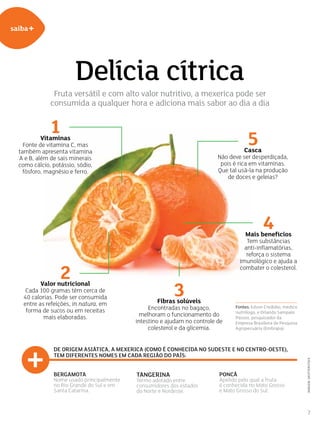 7
saiba+
1Vitaminas
Fonte de vitamina C, mas
também apresenta vitamina
A e B, além de sais minerais
como cálcio, potássio, sódio,
fósforo, magnésio e ferro.
5Casca
Não deve ser desperdiçada,
pois é rica em vitaminas.
Que tal usá-la na produção
de doces e geleias?
3Fibras solúveis
Encontradas no bagaço,
melhoram o funcionamento do
intestino e ajudam no controle de
colesterol e da glicemia.
4Mais benefícios
Tem substâncias
anti-inflamatórias,
reforça o sistema
imunológico e ajuda a
combater o colesterol.
2Valor nutricional
Cada 100 gramas têm cerca de
40 calorias. Pode ser consumida
entre as refeições, in natura, em
forma de sucos ou em receitas
mais elaboradas.
De origem asiática, a mexerica (como é conhecida no Sudeste e no Centro-Oeste),
tem diferentes nomes em cada região do país:
Fontes: Edson Credidio, médico
nutrólogo, e Orlando Sampaio
Passos, pesquisador da
Empresa Brasileira de Pesquisa
Agropecuária (Embrapa).
Bergamota
Nome usado principalmente
no Rio Grande do Sul e em
Santa Catarina.
Tangerina
Termo adotado entre
consumidores dos estados
do Norte e Nordeste.
Poncã
Apelido pelo qual a fruta
é conhecida no Mato Grosso
e Mato Grosso do Sul.
imagem:shutterstock
Delícia cítrica
Fruta versátil e com alto valor nutritivo, a mexerica pode ser
consumida a qualquer hora e adiciona mais sabor ao dia a dia
 